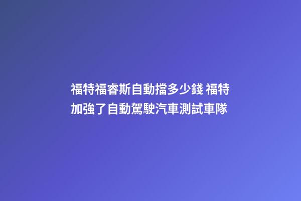 福特福睿斯自動擋多少錢 福特加強了自動駕駛汽車測試車隊